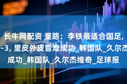 长牛网配资 董路：李铁最适合国足, 韩国人怜悯0-3, 里皮外皮皆难成功_韩国队_久尔杰维奇_足球报