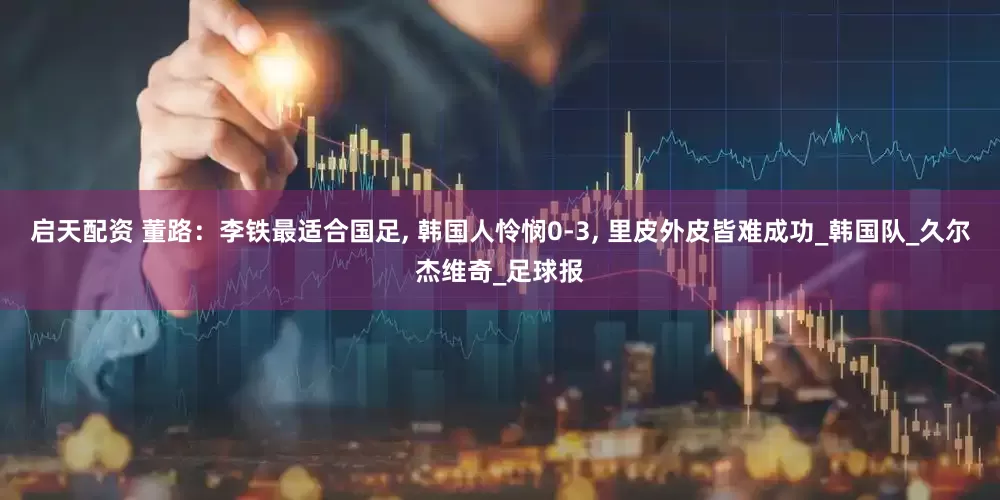 启天配资 董路：李铁最适合国足, 韩国人怜悯0-3, 里皮外皮皆难成功_韩国队_久尔杰维奇_足球报