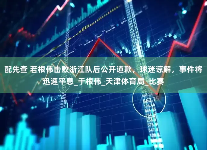 配先查 若根伟击败浙江队后公开道歉，球迷谅解，事件将迅速平息_于根伟_天津体育局_比赛