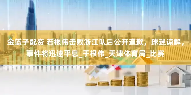 金篮子配资 若根伟击败浙江队后公开道歉，球迷谅解，事件将迅速平息_于根伟_天津体育局_比赛