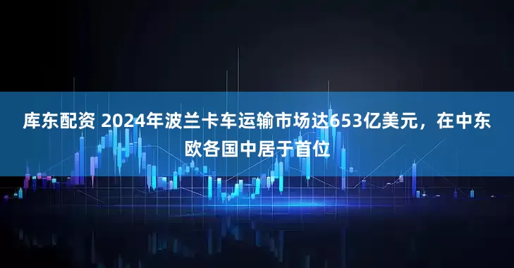 库东配资 2024年波兰卡车运输市场达653亿美元，在中东欧各国中居于首位