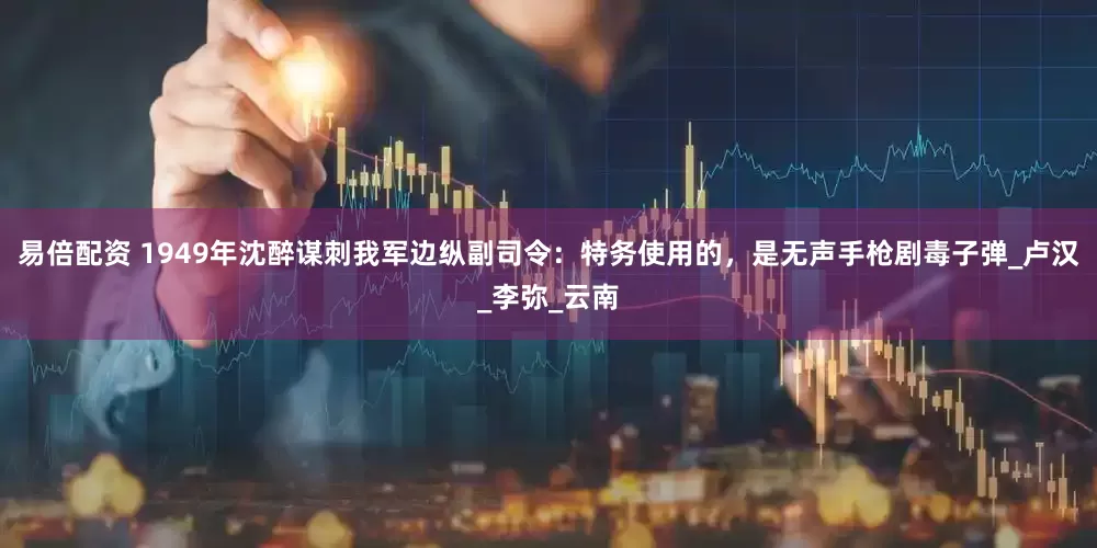 易倍配资 1949年沈醉谋刺我军边纵副司令：特务使用的，是无声手枪剧毒子弹_卢汉_李弥_云南
