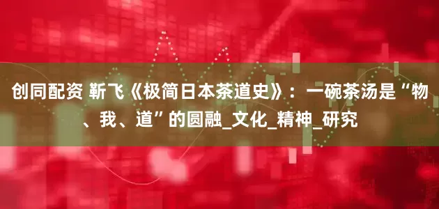 创同配资 靳飞《极简日本茶道史》：一碗茶汤是“物、我、道”的圆融_文化_精神_研究