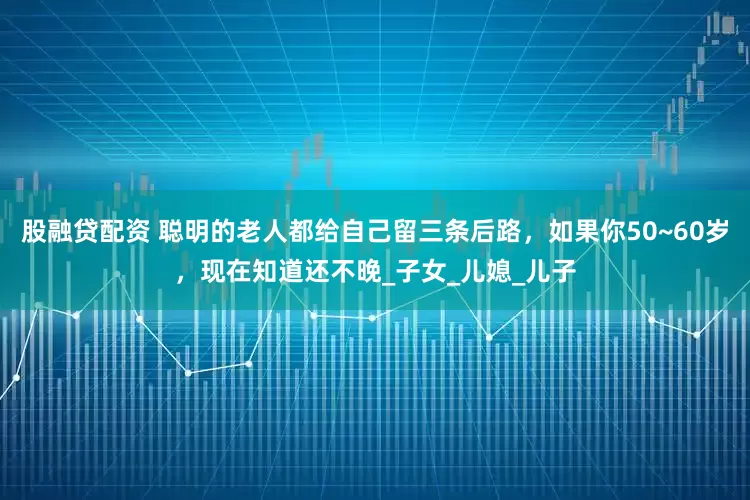 股融贷配资 聪明的老人都给自己留三条后路，如果你50~60岁，现在知道还不晚_子女_儿媳_儿子