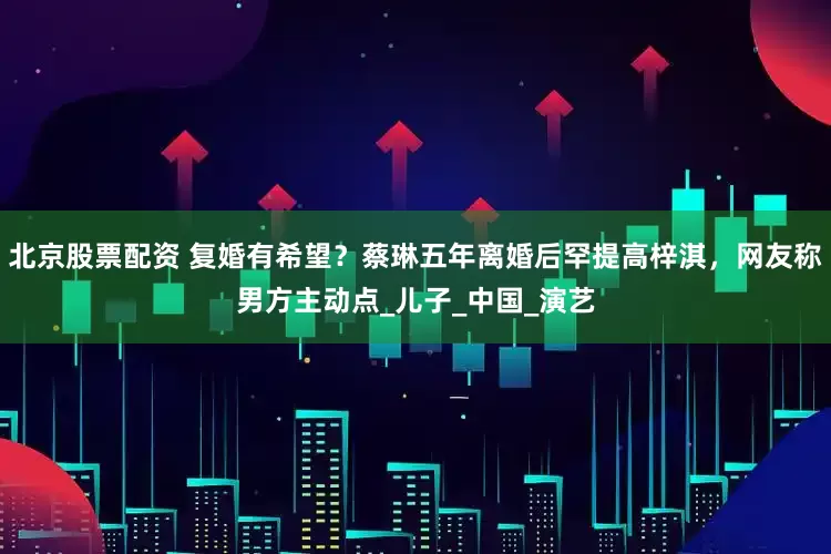 北京股票配资 复婚有希望？蔡琳五年离婚后罕提高梓淇，网友称男方主动点_儿子_中国_演艺