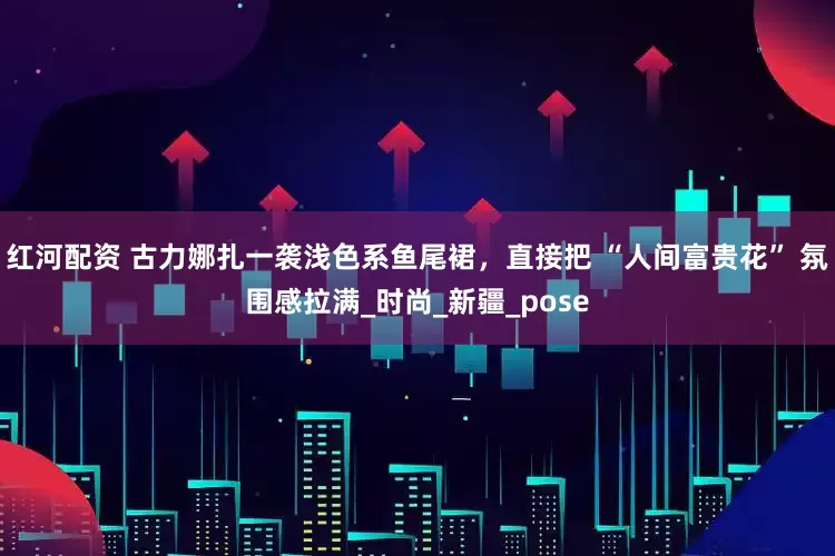 红河配资 古力娜扎一袭浅色系鱼尾裙，直接把 “人间富贵花” 氛围感拉满_时尚_新疆_pose