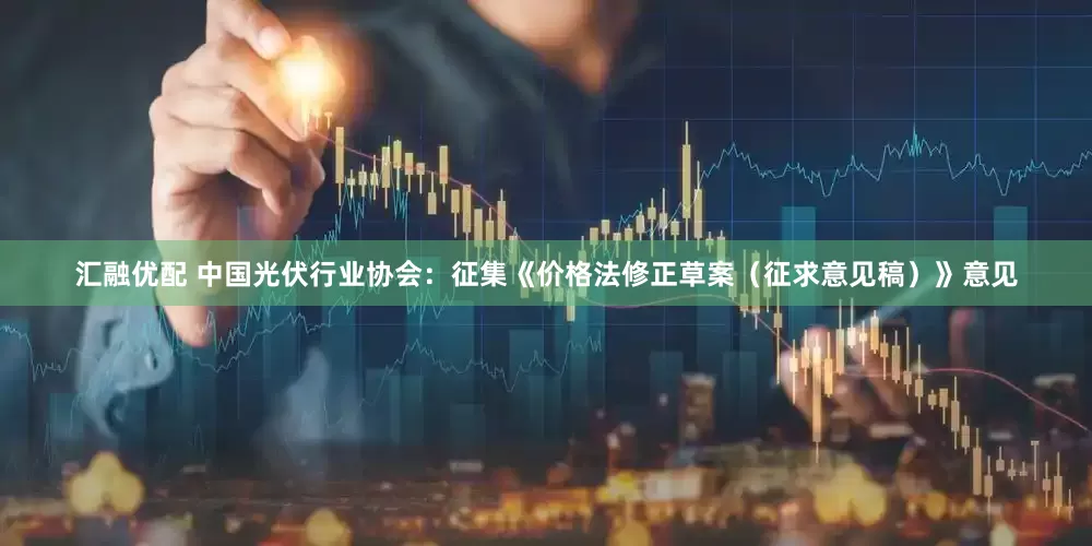 汇融优配 中国光伏行业协会：征集《价格法修正草案（征求意见稿）》意见
