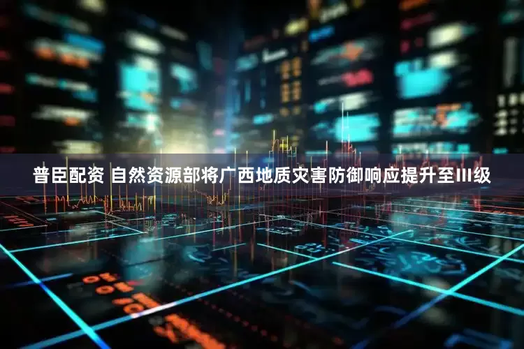 普臣配资 自然资源部将广西地质灾害防御响应提升至Ⅲ级
