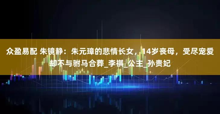 众盈易配 朱镜静：朱元璋的悲情长女，14岁丧母，受尽宠爱却不与驸马合葬_李祺_公主_孙贵妃