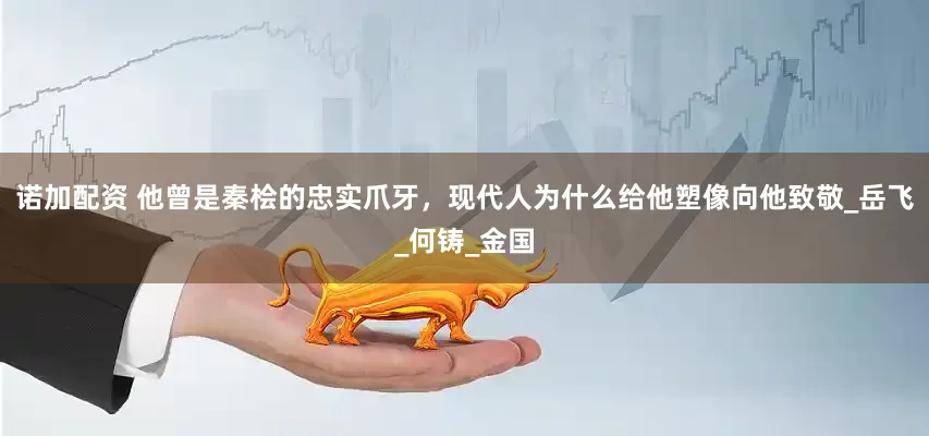 诺加配资 他曾是秦桧的忠实爪牙，现代人为什么给他塑像向他致敬_岳飞_何铸_金国